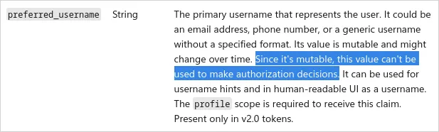 The primary username that represents the user. It could be an email address, phone number, or a generic username without a specified format. Its value is mutable and might change over time. Since it&#x27;s mutable, this value can&#x27;t be used to make authorization decisions. It can be used for username hints and in human-readable UI as a username. The profile scope is required to receive this claim. Present only in v2.0 tokens.